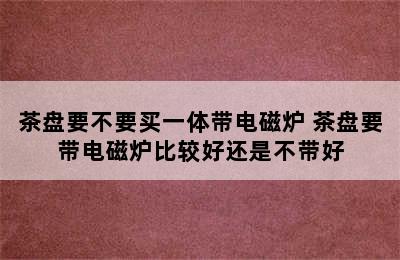 茶盘要不要买一体带电磁炉 茶盘要带电磁炉比较好还是不带好